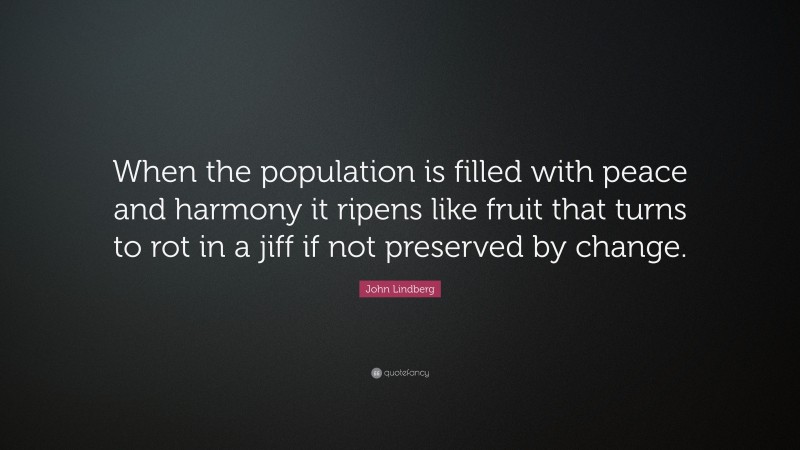 John Lindberg Quote: “When the population is filled with peace and harmony it ripens like fruit that turns to rot in a jiff if not preserved by change.”