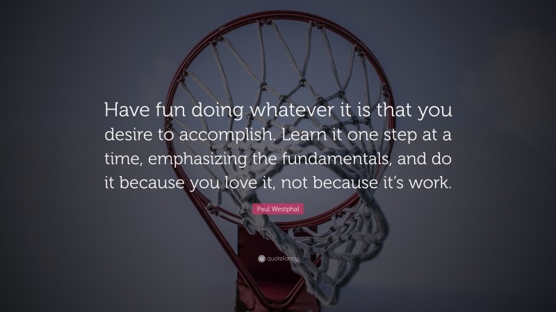 Paul Westphal Quote: “Have fun doing whatever it is that you desire to accomplish. Learn it one step at a time, emphasizing the fundamentals, and do it because you love it, not because it’s work.”