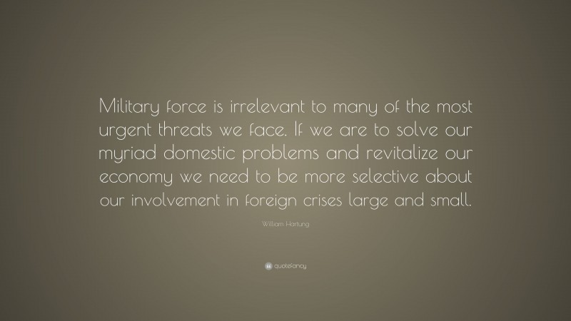 William Hartung Quote: “Military force is irrelevant to many of the most urgent threats we face. If we are to solve our myriad domestic problems and revitalize our economy we need to be more selective about our involvement in foreign crises large and small.”