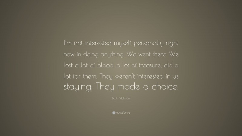Buck McKeon Quote: “I’m not interested myself personally right now in doing anything. We went there. We lost a lot of blood, a lot of treasure, did a lot for them. They weren’t interested in us staying. They made a choice.”