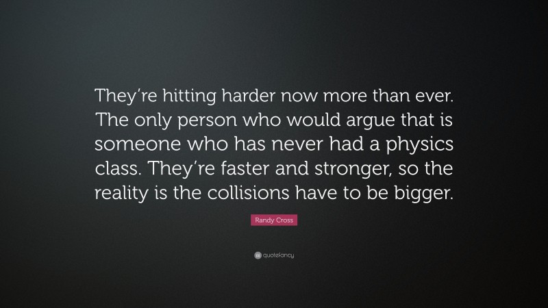 Randy Cross Quote: “They’re hitting harder now more than ever. The only person who would argue that is someone who has never had a physics class. They’re faster and stronger, so the reality is the collisions have to be bigger.”