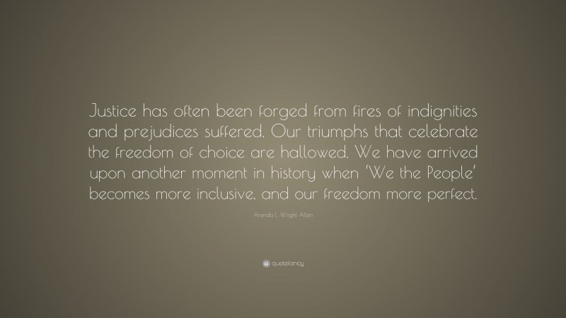 Arenda L. Wright Allen Quote: “Justice has often been forged from fires of indignities and prejudices suffered. Our triumphs that celebrate the freedom of choice are hallowed. We have arrived upon another moment in history when ‘We the People’ becomes more inclusive, and our freedom more perfect.”