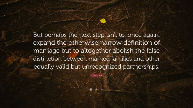 Sally Kohn Quote: “But perhaps the next step isn’t to, once again, expand the otherwise narrow definition of marriage but to altogether abolish the false distinction between married families and other equally valid but unrecognized partnerships.”