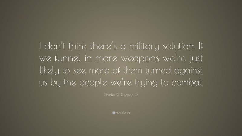 Charles W. Freeman, Jr. Quote: “I don’t think there’s a military solution. If we funnel in more weapons we’re just likely to see more of them turned against us by the people we’re trying to combat.”