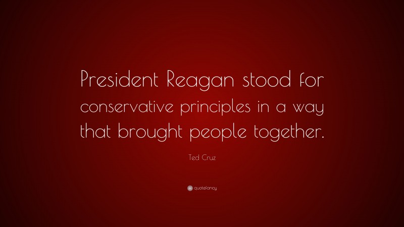 Ted Cruz Quote: “President Reagan stood for conservative principles in a way that brought people together.”