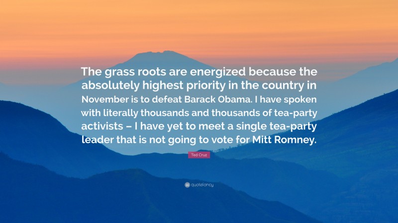 Ted Cruz Quote: “The grass roots are energized because the absolutely highest priority in the country in November is to defeat Barack Obama. I have spoken with literally thousands and thousands of tea-party activists – I have yet to meet a single tea-party leader that is not going to vote for Mitt Romney.”