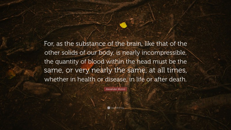 Alexander Monro Quote: “For, as the substance of the brain, like that of the other solids of our body, is nearly incompressible, the quantity of blood within the head must be the same, or very nearly the same, at all times, whether in health or disease, in life or after death.”