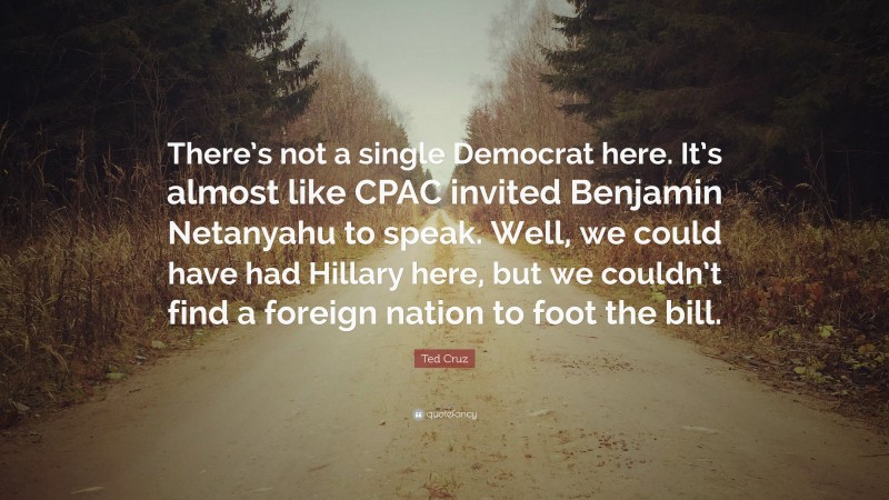 Ted Cruz Quote: “There’s not a single Democrat here. It’s almost like CPAC invited Benjamin Netanyahu to speak. Well, we could have had Hillary here, but we couldn’t find a foreign nation to foot the bill.”
