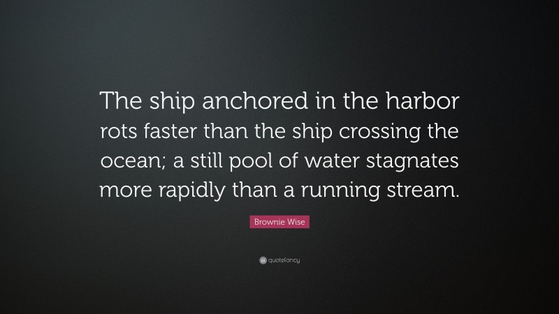 Brownie Wise Quote: “The ship anchored in the harbor rots faster than the ship crossing the ocean; a still pool of water stagnates more rapidly than a running stream.”