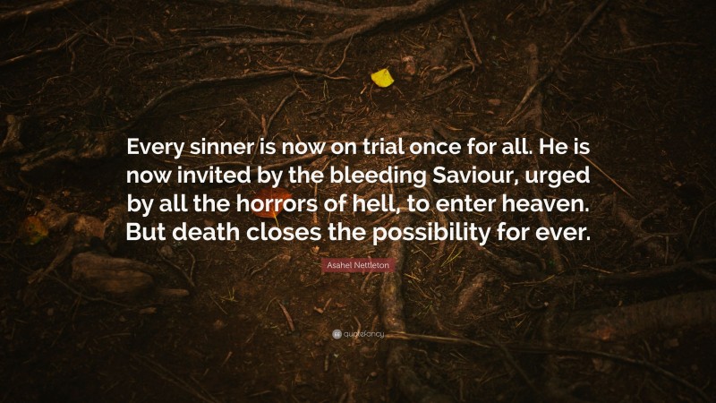 Asahel Nettleton Quote: “Every sinner is now on trial once for all. He is now invited by the bleeding Saviour, urged by all the horrors of hell, to enter heaven. But death closes the possibility for ever.”