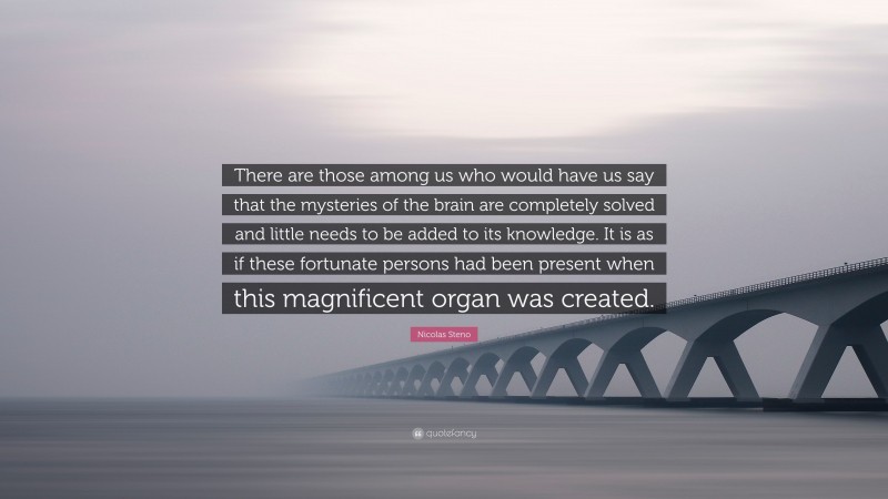 Nicolas Steno Quote: “There are those among us who would have us say that the mysteries of the brain are completely solved and little needs to be added to its knowledge. It is as if these fortunate persons had been present when this magnificent organ was created.”