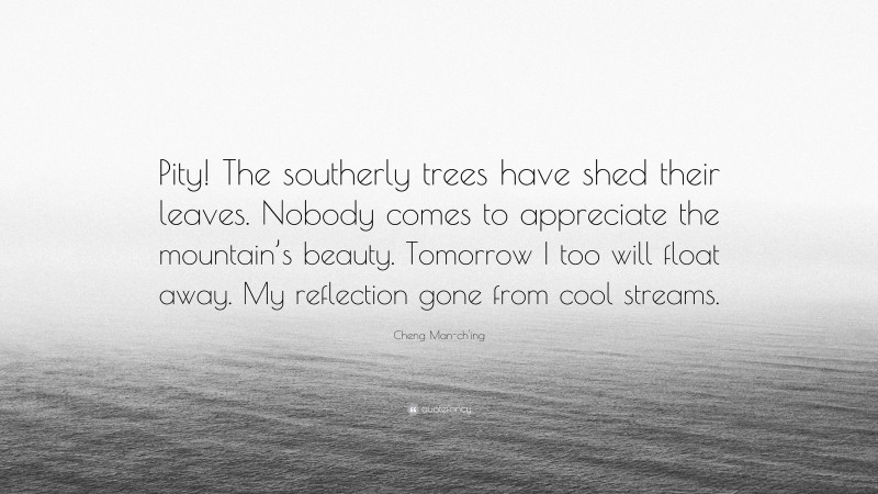 Cheng Man-ch'ing Quote: “Pity! The southerly trees have shed their leaves. Nobody comes to appreciate the mountain’s beauty. Tomorrow I too will float away. My reflection gone from cool streams.”