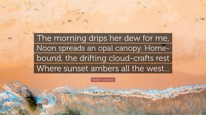 Robert Loveman Quote: “The morning drips her dew for me, Noon spreads an opal canopy. Home-bound, the drifting cloud-crafts rest Where sunset ambers all the west...”