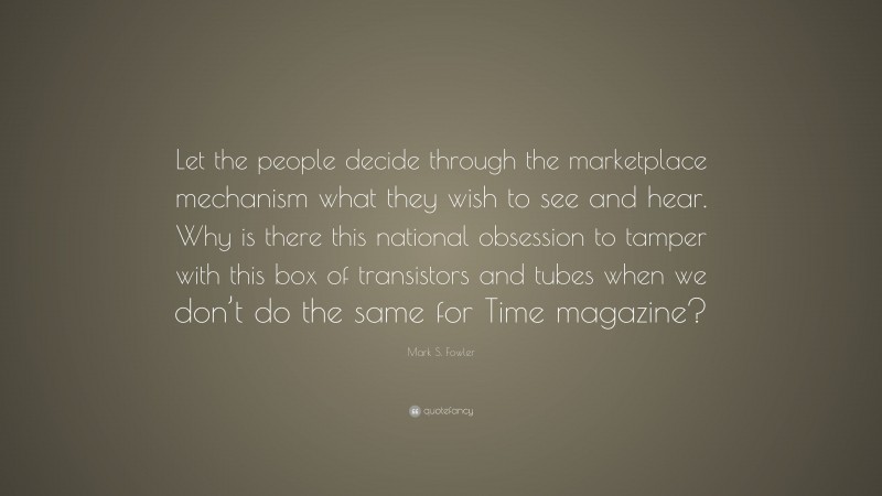 Mark S. Fowler Quote: “Let the people decide through the marketplace mechanism what they wish to see and hear. Why is there this national obsession to tamper with this box of transistors and tubes when we don’t do the same for Time magazine?”