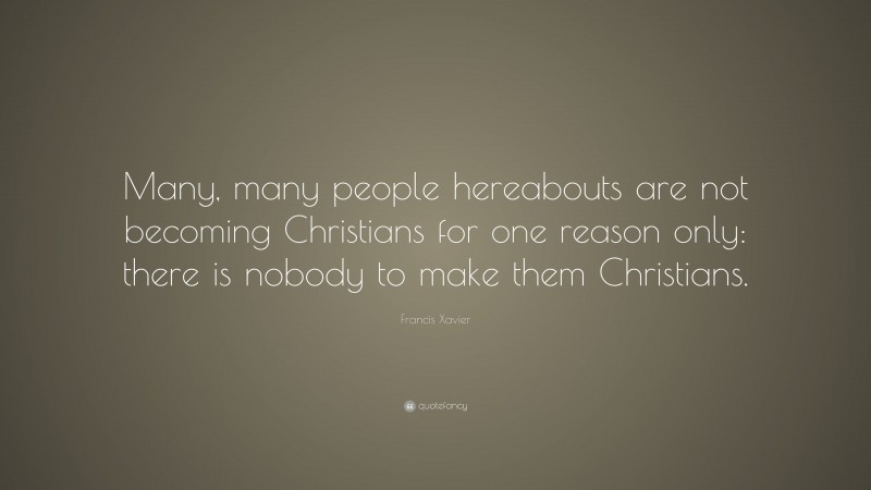 Francis Xavier Quote: “Many, many people hereabouts are not becoming Christians for one reason only: there is nobody to make them Christians.”