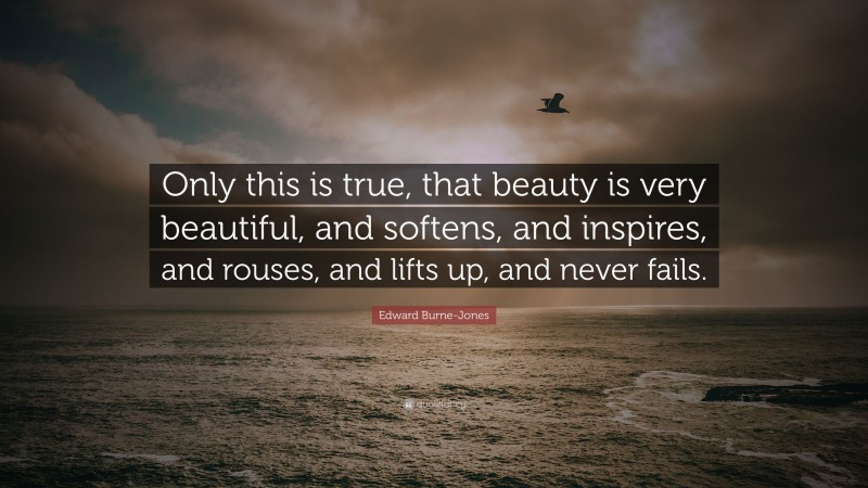 Edward Burne-Jones Quote: “Only this is true, that beauty is very beautiful, and softens, and inspires, and rouses, and lifts up, and never fails.”