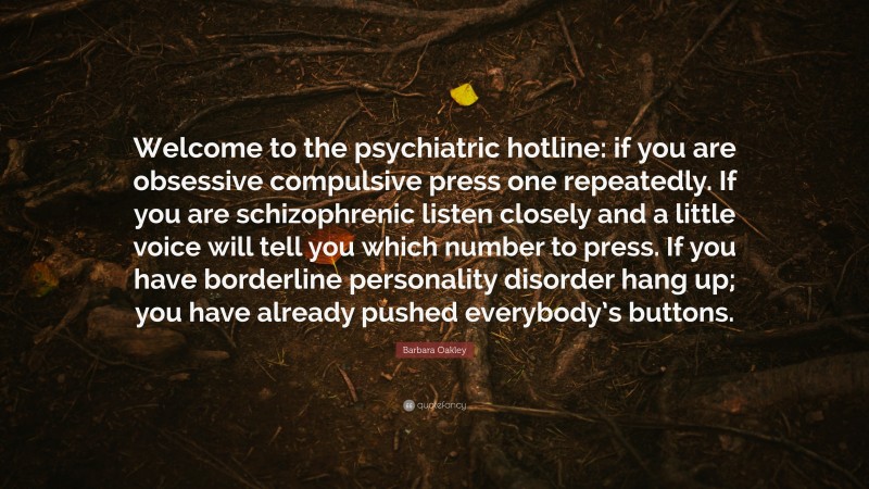 Barbara Oakley Quote: “Welcome to the psychiatric hotline: if you are obsessive compulsive press one repeatedly. If you are schizophrenic listen closely and a little voice will tell you which number to press. If you have borderline personality disorder hang up; you have already pushed everybody’s buttons.”