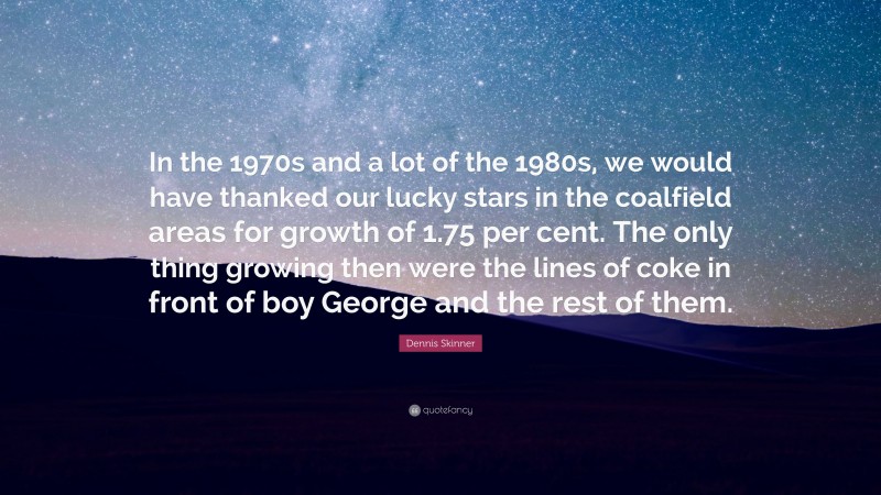 Dennis Skinner Quote: “In the 1970s and a lot of the 1980s, we would have thanked our lucky stars in the coalfield areas for growth of 1.75 per cent. The only thing growing then were the lines of coke in front of boy George and the rest of them.”