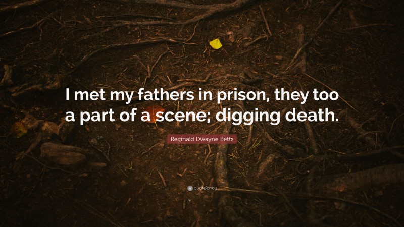 Reginald Dwayne Betts Quote: “I met my fathers in prison, they too a part of a scene; digging death.”