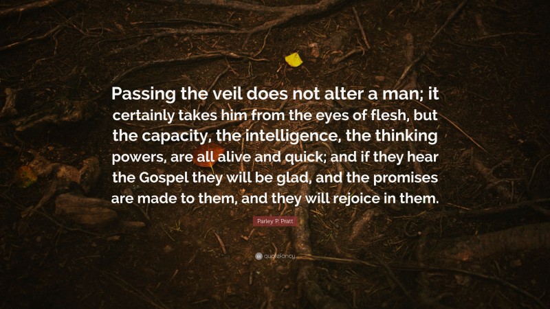 Parley P. Pratt Quote: “Passing the veil does not alter a man; it certainly takes him from the eyes of flesh, but the capacity, the intelligence, the thinking powers, are all alive and quick; and if they hear the Gospel they will be glad, and the promises are made to them, and they will rejoice in them.”