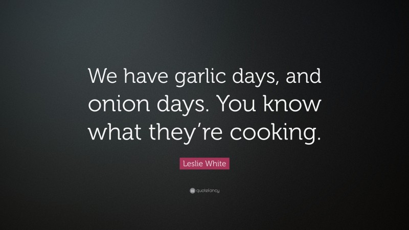 Leslie White Quote: “We have garlic days, and onion days. You know what they’re cooking.”