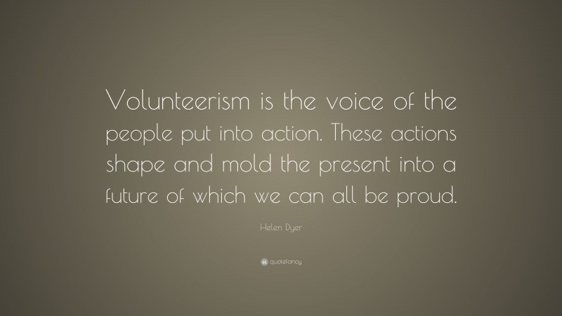 Helen Dyer Quote: “Volunteerism is the voice of the people put into action. These actions shape and mold the present into a future of which we can all be proud.”