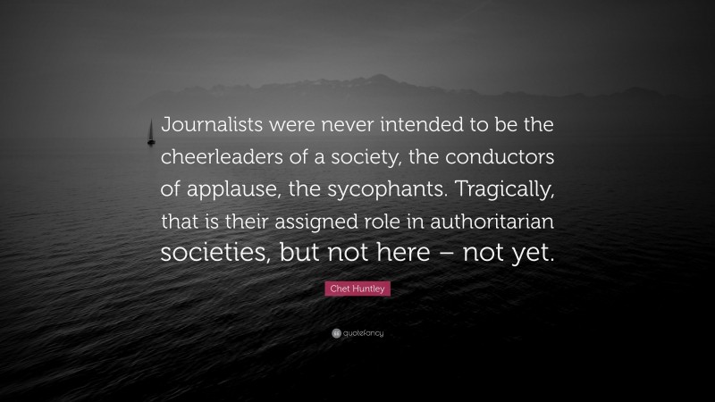 Chet Huntley Quote: “Journalists were never intended to be the cheerleaders of a society, the conductors of applause, the sycophants. Tragically, that is their assigned role in authoritarian societies, but not here – not yet.”