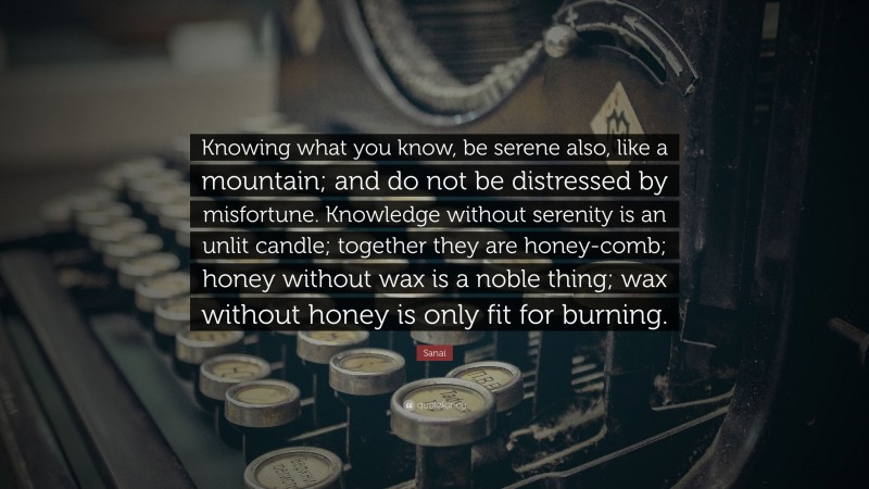 Sanai Quote: “Knowing what you know, be serene also, like a mountain; and do not be distressed by misfortune. Knowledge without serenity is an unlit candle; together they are honey-comb; honey without wax is a noble thing; wax without honey is only fit for burning.”