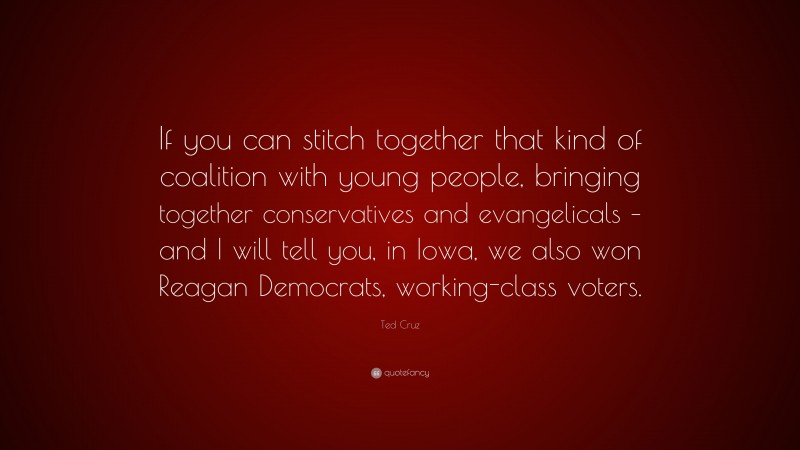 Ted Cruz Quote: “If you can stitch together that kind of coalition with young people, bringing together conservatives and evangelicals – and I will tell you, in Iowa, we also won Reagan Democrats, working-class voters.”