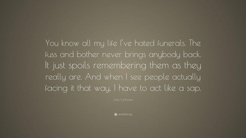 Jules Furthman Quote: “You know all my life I’ve hated funerals. The fuss and bother never brings anybody back. It just spoils remembering them as they really are. And when I see people actually facing it that way, I have to act like a sap.”