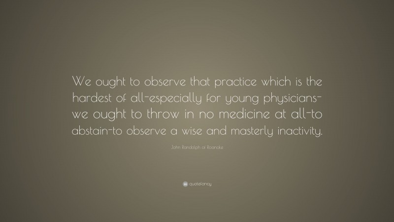 John Randolph of Roanoke Quote: “We ought to observe that practice which is the hardest of all-especially for young physicians-we ought to throw in no medicine at all-to abstain-to observe a wise and masterly inactivity.”