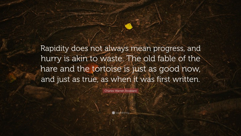 Charles Warren Stoddard Quote: “Rapidity does not always mean progress, and hurry is akin to waste. The old fable of the hare and the tortoise is just as good now, and just as true, as when it was first written.”