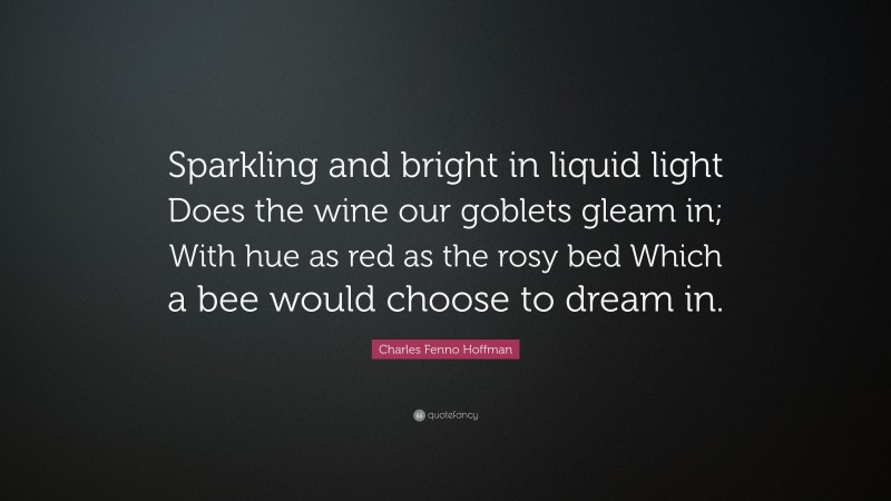 Charles Fenno Hoffman Quote: “Sparkling and bright in liquid light Does the wine our goblets gleam in; With hue as red as the rosy bed Which a bee would choose to dream in.”