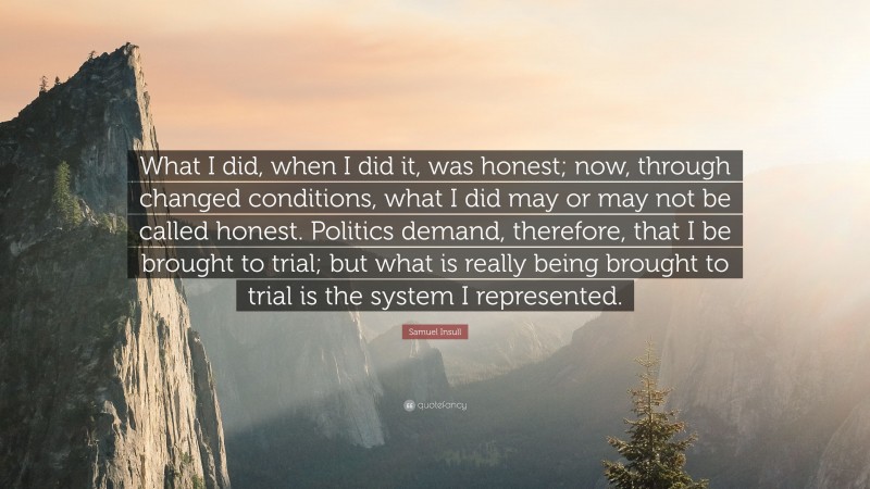 Samuel Insull Quote: “What I did, when I did it, was honest; now, through changed conditions, what I did may or may not be called honest. Politics demand, therefore, that I be brought to trial; but what is really being brought to trial is the system I represented.”