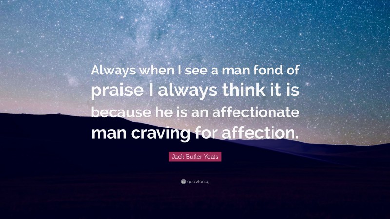 Jack Butler Yeats Quote: “Always when I see a man fond of praise I always think it is because he is an affectionate man craving for affection.”