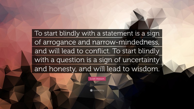 Scott Watson Quote: “To start blindly with a statement is a sign of arrogance and narrow-mindedness, and will lead to conflict. To start blindly with a question is a sign of uncertainty and honesty, and will lead to wisdom.”