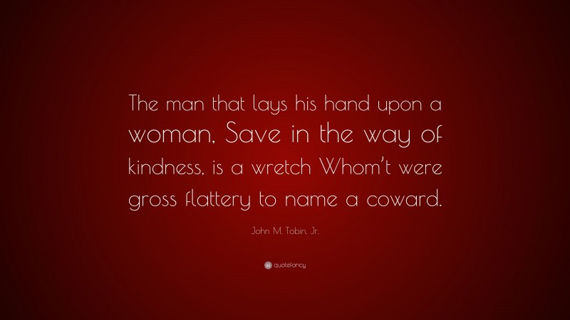 John M. Tobin, Jr. Quote: “The man that lays his hand upon a woman, Save in the way of kindness, is a wretch Whom’t were gross flattery to name a coward.”