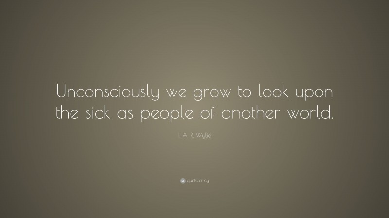 I. A. R. Wylie Quote: “Unconsciously we grow to look upon the sick as people of another world.”