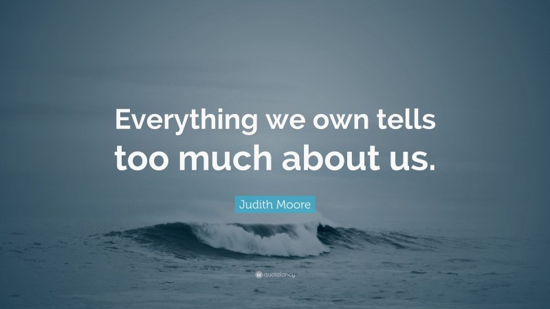 Judith Moore Quote: “Everything we own tells too much about us.”