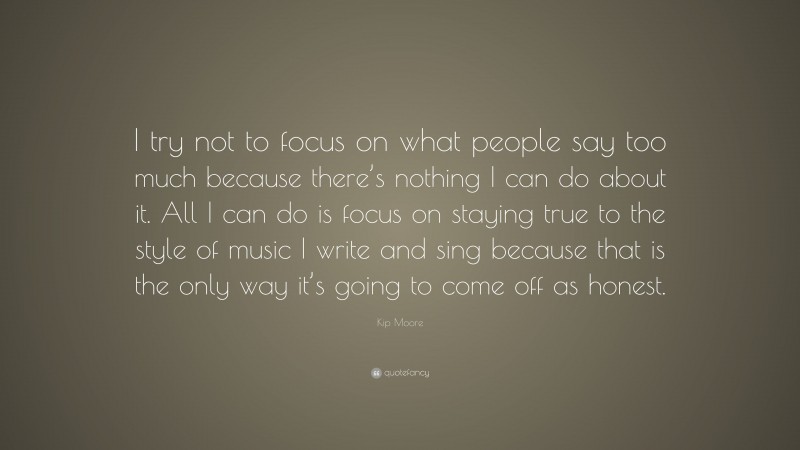 Kip Moore Quote: “I try not to focus on what people say too much because there’s nothing I can do about it. All I can do is focus on staying true to the style of music I write and sing because that is the only way it’s going to come off as honest.”