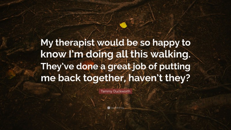 Tammy Duckworth Quote: “My therapist would be so happy to know I’m doing all this walking. They’ve done a great job of putting me back together, haven’t they?”