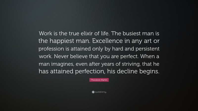 Theodore Martin Quote: “Work is the true elixir of life. The busiest man is the happiest man. Excellence in any art or profession is attained only by hard and persistent work. Never believe that you are perfect. When a man imagines, even after years of striving, that he has attained perfection, his decline begins.”