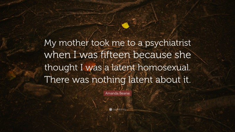 Amanda Bearse Quote: “My mother took me to a psychiatrist when I was fifteen because she thought I was a latent homosexual. There was nothing latent about it.”