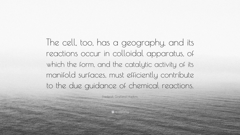 Frederick Gowland Hopkins Quote: “The cell, too, has a geography, and its reactions occur in colloidal apparatus, of which the form, and the catalytic activity of its manifold surfaces, must efficiently contribute to the due guidance of chemical reactions.”