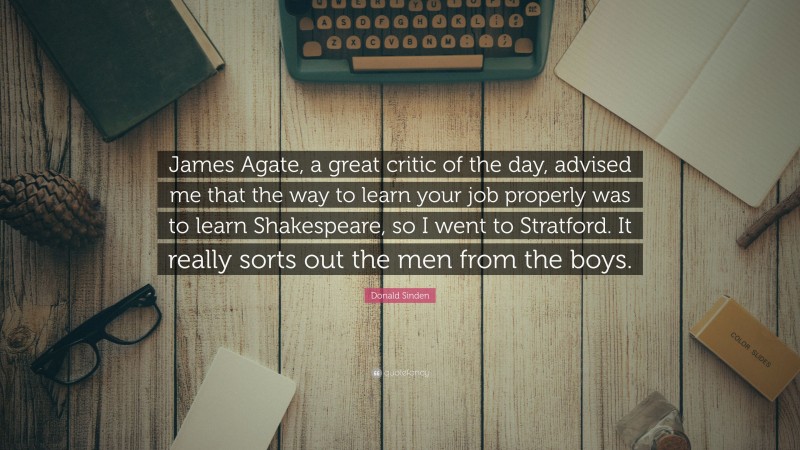 Donald Sinden Quote: “James Agate, a great critic of the day, advised me that the way to learn your job properly was to learn Shakespeare, so I went to Stratford. It really sorts out the men from the boys.”