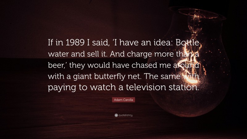 Adam Carolla Quote: “If in 1989 I said, ‘I have an idea: Bottle water and sell it. And charge more than a beer,’ they would have chased me around with a giant butterfly net. The same with paying to watch a television station.”