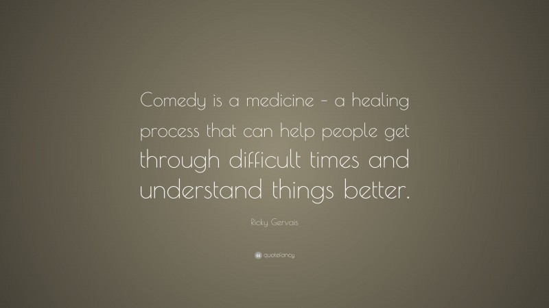 Ricky Gervais Quote: “Comedy is a medicine – a healing process that can help people get through difficult times and understand things better.”