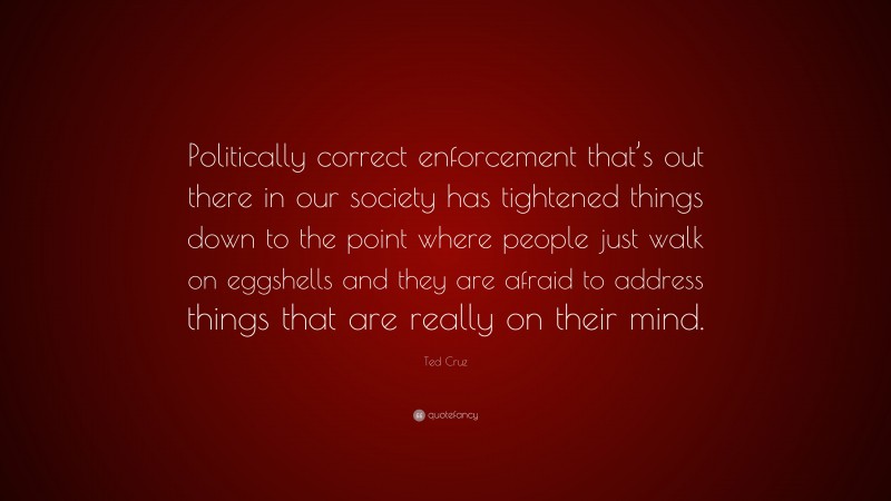 Ted Cruz Quote: “Politically correct enforcement that’s out there in our society has tightened things down to the point where people just walk on eggshells and they are afraid to address things that are really on their mind.”