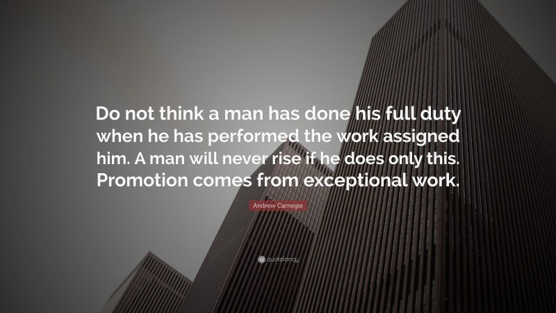 Andrew Carnegie Quote: “Do not think a man has done his full duty when he has performed the work assigned him. A man will never rise if he does only this. Promotion comes from exceptional work.”