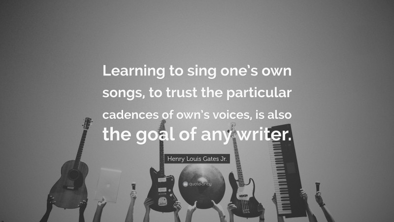 Henry Louis Gates Jr. Quote: “Learning to sing one’s own songs, to trust the particular cadences of own’s voices, is also the goal of any writer.”